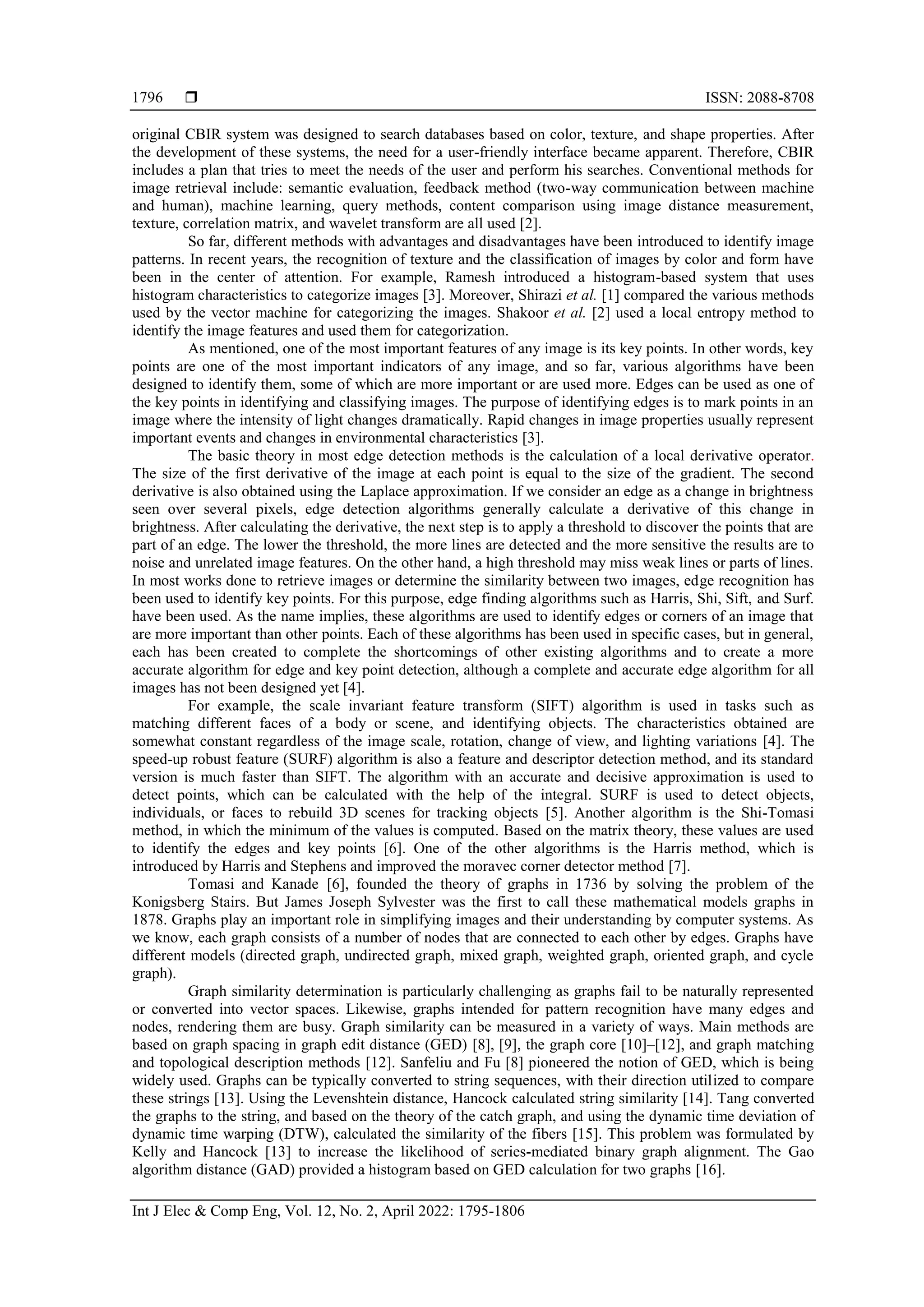 ISSN: 2088-8708 Int J Elec & Comp Eng, Vol. 12, No. 2, April 2022: 1795-1806 1796 original CBIR system was designed to search databases based on color, texture, and shape properties. After the development of these systems, the need for a user-friendly interface became apparent. Therefore, CBIR includes a plan that tries to meet the needs of the user and perform his searches. Conventional methods for image retrieval include: semantic evaluation, feedback method (two-way communication between machine and human), machine learning, query methods, content comparison using image distance measurement, texture, correlation matrix, and wavelet transform are all used [2]. So far, different methods with advantages and disadvantages have been introduced to identify image patterns. In recent years, the recognition of texture and the classification of images by color and form have been in the center of attention. For example, Ramesh introduced a histogram-based system that uses histogram characteristics to categorize images [3]. Moreover, Shirazi et al. [1] compared the various methods used by the vector machine for categorizing the images. Shakoor et al. [2] used a local entropy method to identify the image features and used them for categorization. As mentioned, one of the most important features of any image is its key points. In other words, key points are one of the most important indicators of any image, and so far, various algorithms have been designed to identify them, some of which are more important or are used more. Edges can be used as one of the key points in identifying and classifying images. The purpose of identifying edges is to mark points in an image where the intensity of light changes dramatically. Rapid changes in image properties usually represent important events and changes in environmental characteristics [3]. The basic theory in most edge detection methods is the calculation of a local derivative operator. The size of the first derivative of the image at each point is equal to the size of the gradient. The second derivative is also obtained using the Laplace approximation. If we consider an edge as a change in brightness seen over several pixels, edge detection algorithms generally calculate a derivative of this change in brightness. After calculating the derivative, the next step is to apply a threshold to discover the points that are part of an edge. The lower the threshold, the more lines are detected and the more sensitive the results are to noise and unrelated image features. On the other hand, a high threshold may miss weak lines or parts of lines. In most works done to retrieve images or determine the similarity between two images, edge recognition has been used to identify key points. For this purpose, edge finding algorithms such as Harris, Shi, Sift, and Surf. have been used. As the name implies, these algorithms are used to identify edges or corners of an image that are more important than other points. Each of these algorithms has been used in specific cases, but in general, each has been created to complete the shortcomings of other existing algorithms and to create a more accurate algorithm for edge and key point detection, although a complete and accurate edge algorithm for all images has not been designed yet [4]. For example, the scale invariant feature transform (SIFT) algorithm is used in tasks such as matching different faces of a body or scene, and identifying objects. The characteristics obtained are somewhat constant regardless of the image scale, rotation, change of view, and lighting variations [4]. The speed-up robust feature (SURF) algorithm is also a feature and descriptor detection method, and its standard version is much faster than SIFT. The algorithm with an accurate and decisive approximation is used to detect points, which can be calculated with the help of the integral. SURF is used to detect objects, individuals, or faces to rebuild 3D scenes for tracking objects [5]. Another algorithm is the Shi-Tomasi method, in which the minimum of the values is computed. Based on the matrix theory, these values are used to identify the edges and key points [6]. One of the other algorithms is the Harris method, which is introduced by Harris and Stephens and improved the moravec corner detector method [7]. Tomasi and Kanade [6], founded the theory of graphs in 1736 by solving the problem of the Konigsberg Stairs. But James Joseph Sylvester was the first to call these mathematical models graphs in 1878. Graphs play an important role in simplifying images and their understanding by computer systems. As we know, each graph consists of a number of nodes that are connected to each other by edges. Graphs have different models (directed graph, undirected graph, mixed graph, weighted graph, oriented graph, and cycle graph). Graph similarity determination is particularly challenging as graphs fail to be naturally represented or converted into vector spaces. Likewise, graphs intended for pattern recognition have many edges and nodes, rendering them are busy. Graph similarity can be measured in a variety of ways. Main methods are based on graph spacing in graph edit distance (GED) [8], [9], the graph core [10]–[12], and graph matching and topological description methods [12]. Sanfeliu and Fu [8] pioneered the notion of GED, which is being widely used. Graphs can be typically converted to string sequences, with their direction utilized to compare these strings [13]. Using the Levenshtein distance, Hancock calculated string similarity [14]. Tang converted the graphs to the string, and based on the theory of the catch graph, and using the dynamic time deviation of dynamic time warping (DTW), calculated the similarity of the fibers [15]. This problem was formulated by Kelly and Hancock [13] to increase the likelihood of series-mediated binary graph alignment. The Gao algorithm distance (GAD) provided a histogram based on GED calculation for two graphs [16]. 