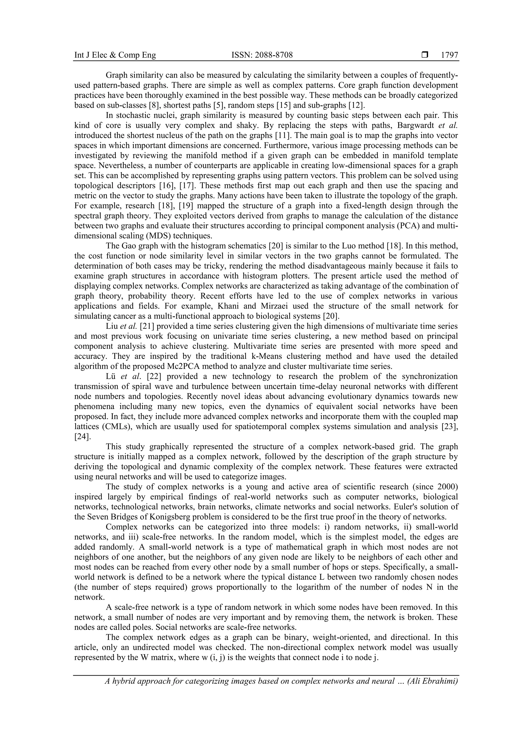 Int J Elec & Comp Eng ISSN: 2088-8708  A hybrid approach for categorizing images based on complex networks and neural … (Ali Ebrahimi) 1797 Graph similarity can also be measured by calculating the similarity between a couples of frequently- used pattern-based graphs. There are simple as well as complex patterns. Core graph function development practices have been thoroughly examined in the best possible way. These methods can be broadly categorized based on sub-classes [8], shortest paths [5], random steps [15] and sub-graphs [12]. In stochastic nuclei, graph similarity is measured by counting basic steps between each pair. This kind of core is usually very complex and shaky. By replacing the steps with paths, Bargwardt et al. introduced the shortest nucleus of the path on the graphs [11]. The main goal is to map the graphs into vector spaces in which important dimensions are concerned. Furthermore, various image processing methods can be investigated by reviewing the manifold method if a given graph can be embedded in manifold template space. Nevertheless, a number of counterparts are applicable in creating low-dimensional spaces for a graph set. This can be accomplished by representing graphs using pattern vectors. This problem can be solved using topological descriptors [16], [17]. These methods first map out each graph and then use the spacing and metric on the vector to study the graphs. Many actions have been taken to illustrate the topology of the graph. For example, research [18], [19] mapped the structure of a graph into a fixed-length design through the spectral graph theory. They exploited vectors derived from graphs to manage the calculation of the distance between two graphs and evaluate their structures according to principal component analysis (PCA) and multi- dimensional scaling (MDS) techniques. The Gao graph with the histogram schematics [20] is similar to the Luo method [18]. In this method, the cost function or node similarity level in similar vectors in the two graphs cannot be formulated. The determination of both cases may be tricky, rendering the method disadvantageous mainly because it fails to examine graph structures in accordance with histogram plotters. The present article used the method of displaying complex networks. Complex networks are characterized as taking advantage of the combination of graph theory, probability theory. Recent efforts have led to the use of complex networks in various applications and fields. For example, Khani and Mirzaei used the structure of the small network for simulating cancer as a multi-functional approach to biological systems [20]. Liu et al. [21] provided a time series clustering given the high dimensions of multivariate time series and most previous work focusing on univariate time series clustering, a new method based on principal component analysis to achieve clustering. Multivariate time series are presented with more speed and accuracy. They are inspired by the traditional k-Means clustering method and have used the detailed algorithm of the proposed Mc2PCA method to analyze and cluster multivariate time series. Lü et al. [22] provided a new technology to research the problem of the synchronization transmission of spiral wave and turbulence between uncertain time-delay neuronal networks with different node numbers and topologies. Recently novel ideas about advancing evolutionary dynamics towards new phenomena including many new topics, even the dynamics of equivalent social networks have been proposed. In fact, they include more advanced complex networks and incorporate them with the coupled map lattices (CMLs), which are usually used for spatiotemporal complex systems simulation and analysis [23], [24]. This study graphically represented the structure of a complex network-based grid. The graph structure is initially mapped as a complex network, followed by the description of the graph structure by deriving the topological and dynamic complexity of the complex network. These features were extracted using neural networks and will be used to categorize images. The study of complex networks is a young and active area of scientific research (since 2000) inspired largely by empirical findings of real-world networks such as computer networks, biological networks, technological networks, brain networks, climate networks and social networks. Euler's solution of the Seven Bridges of Konigsberg problem is considered to be the first true proof in the theory of networks. Complex networks can be categorized into three models: i) random networks, ii) small-world networks, and iii) scale-free networks. In the random model, which is the simplest model, the edges are added randomly. A small-world network is a type of mathematical graph in which most nodes are not neighbors of one another, but the neighbors of any given node are likely to be neighbors of each other and most nodes can be reached from every other node by a small number of hops or steps. Specifically, a small- world network is defined to be a network where the typical distance L between two randomly chosen nodes (the number of steps required) grows proportionally to the logarithm of the number of nodes N in the network. A scale-free network is a type of random network in which some nodes have been removed. In this network, a small number of nodes are very important and by removing them, the network is broken. These nodes are called poles. Social networks are scale-free networks. The complex network edges as a graph can be binary, weight-oriented, and directional. In this article, only an undirected model was checked. The non-directional complex network model was usually represented by the W matrix, where w (i, j) is the weights that connect node i to node j. 