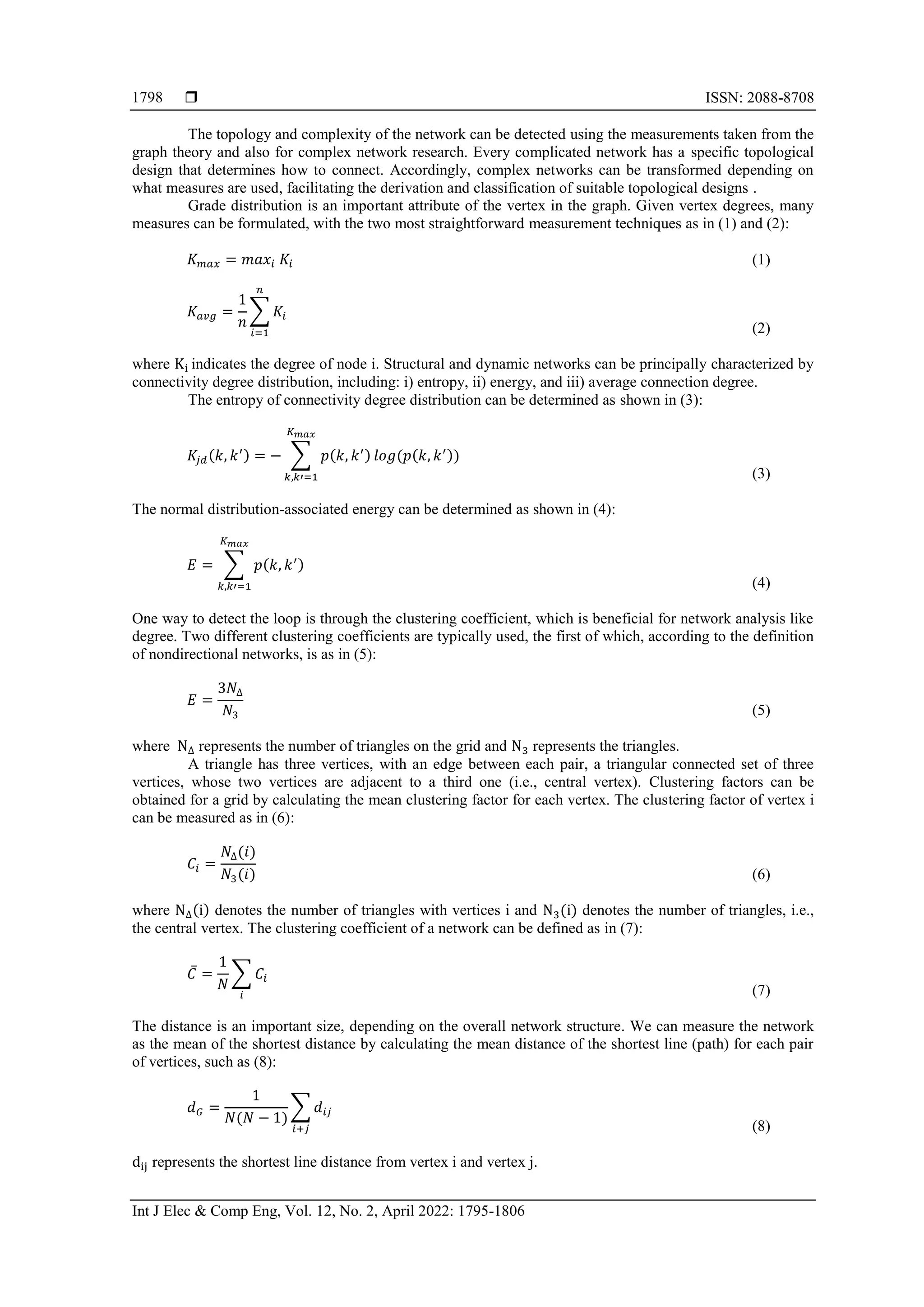  ISSN: 2088-8708 Int J Elec & Comp Eng, Vol. 12, No. 2, April 2022: 1795-1806 1798 The topology and complexity of the network can be detected using the measurements taken from the graph theory and also for complex network research. Every complicated network has a specific topological design that determines how to connect. Accordingly, complex networks can be transformed depending on what measures are used, facilitating the derivation and classification of suitable topological designs . Grade distribution is an important attribute of the vertex in the graph. Given vertex degrees, many measures can be formulated, with the two most straightforward measurement techniques as in (1) and (2): 𝐾𝑚𝑎𝑥 = 𝑚𝑎𝑥𝑖 𝐾𝑖 (1) 𝐾𝑎𝑣𝑔 = 1 𝑛 ∑ 𝐾𝑖 𝑛 𝑖=1 (2) where Ki indicates the degree of node i. Structural and dynamic networks can be principally characterized by connectivity degree distribution, including: i) entropy, ii) energy, and iii) average connection degree. The entropy of connectivity degree distribution can be determined as shown in (3): 𝐾𝑗𝑑(𝑘, 𝑘′) = − ∑ 𝑝(𝑘, 𝑘′) 𝑙𝑜𝑔(𝑝(𝑘, 𝑘′)) 𝐾𝑚𝑎𝑥 𝑘,𝑘′=1 (3) The normal distribution-associated energy can be determined as shown in (4): 𝐸 = ∑ 𝑝(𝑘, 𝑘′) 𝐾𝑚𝑎𝑥 𝑘,𝑘′=1 (4) One way to detect the loop is through the clustering coefficient, which is beneficial for network analysis like degree. Two different clustering coefficients are typically used, the first of which, according to the definition of nondirectional networks, is as in (5): 𝐸 = 3𝑁∆ 𝑁3 (5) where N∆ represents the number of triangles on the grid and N3 represents the triangles. A triangle has three vertices, with an edge between each pair, a triangular connected set of three vertices, whose two vertices are adjacent to a third one (i.e., central vertex). Clustering factors can be obtained for a grid by calculating the mean clustering factor for each vertex. The clustering factor of vertex i can be measured as in (6): 𝐶𝑖 = 𝑁∆(𝑖) 𝑁3(𝑖) (6) where N∆(i) denotes the number of triangles with vertices i and N3(i) denotes the number of triangles, i.e., the central vertex. The clustering coefficient of a network can be defined as in (7): 𝐶̅ = 1 𝑁 ∑ 𝐶𝑖 𝑖 (7) The distance is an important size, depending on the overall network structure. We can measure the network as the mean of the shortest distance by calculating the mean distance of the shortest line (path) for each pair of vertices, such as (8): 𝑑𝐺 = 1 𝑁(𝑁 − 1) ∑ 𝑑𝑖𝑗 𝑖+𝑗 (8) dij represents the shortest line distance from vertex i and vertex j. 