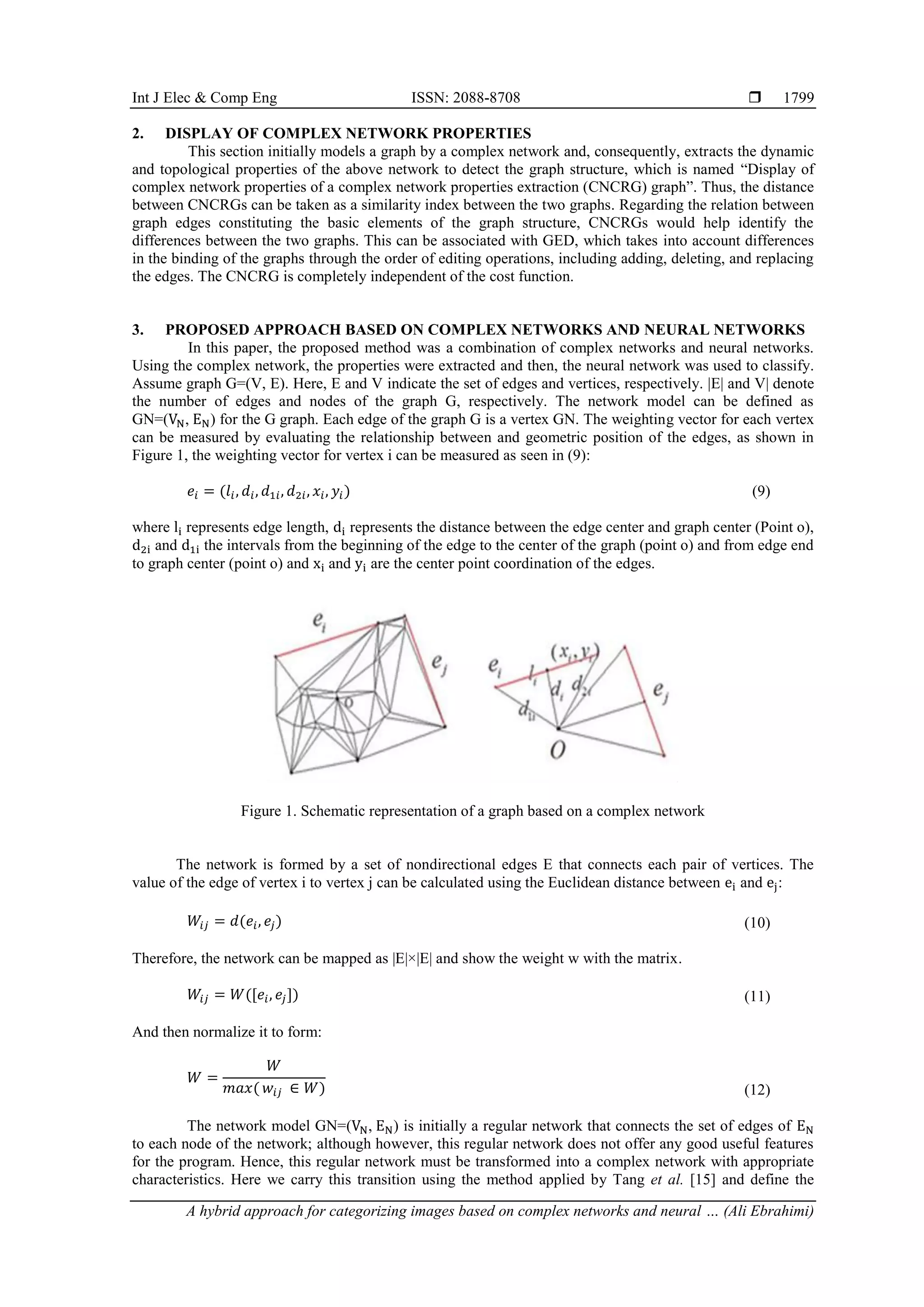 Int J Elec & Comp Eng ISSN: 2088-8708  A hybrid approach for categorizing images based on complex networks and neural … (Ali Ebrahimi) 1799 2. DISPLAY OF COMPLEX NETWORK PROPERTIES This section initially models a graph by a complex network and, consequently, extracts the dynamic and topological properties of the above network to detect the graph structure, which is named “Display of complex network properties of a complex network properties extraction (CNCRG) graph”. Thus, the distance between CNCRGs can be taken as a similarity index between the two graphs. Regarding the relation between graph edges constituting the basic elements of the graph structure, CNCRGs would help identify the differences between the two graphs. This can be associated with GED, which takes into account differences in the binding of the graphs through the order of editing operations, including adding, deleting, and replacing the edges. The CNCRG is completely independent of the cost function. 3. PROPOSED APPROACH BASED ON COMPLEX NETWORKS AND NEURAL NETWORKS In this paper, the proposed method was a combination of complex networks and neural networks. Using the complex network, the properties were extracted and then, the neural network was used to classify. Assume graph G=(V, E). Here, E and V indicate the set of edges and vertices, respectively. |E| and V| denote the number of edges and nodes of the graph G, respectively. The network model can be defined as GN=(VN, EN) for the G graph. Each edge of the graph G is a vertex GN. The weighting vector for each vertex can be measured by evaluating the relationship between and geometric position of the edges, as shown in Figure 1, the weighting vector for vertex i can be measured as seen in (9): 𝑒𝑖 = (𝑙𝑖, 𝑑𝑖, 𝑑1𝑖, 𝑑2𝑖, 𝑥𝑖, 𝑦𝑖) (9) where li represents edge length, di represents the distance between the edge center and graph center (Point o), d2i and d1i the intervals from the beginning of the edge to the center of the graph (point o) and from edge end to graph center (point o) and xi and yi are the center point coordination of the edges. Figure 1. Schematic representation of a graph based on a complex network The network is formed by a set of nondirectional edges E that connects each pair of vertices. The value of the edge of vertex i to vertex j can be calculated using the Euclidean distance between ei and ej: 𝑊𝑖𝑗 = 𝑑(𝑒𝑖, 𝑒𝑗) (10) Therefore, the network can be mapped as |E|×|E| and show the weight w with the matrix. 𝑊𝑖𝑗 = 𝑊([𝑒𝑖, 𝑒𝑗]) (11) And then normalize it to form: 𝑊 = 𝑊 𝑚𝑎𝑥( 𝑤𝑖𝑗 ∈ 𝑊) (12) The network model GN=(VN, EN) is initially a regular network that connects the set of edges of EN to each node of the network; although however, this regular network does not offer any good useful features for the program. Hence, this regular network must be transformed into a complex network with appropriate characteristics. Here we carry this transition using the method applied by Tang et al. [15] and define the 