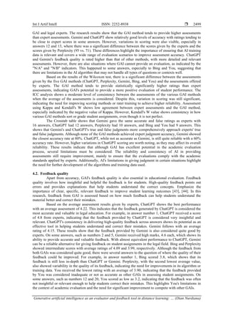 Int J Artif Intell ISSN: 2252-8938 
Generative artificial intelligence as an evaluator and feedback tool in distance learning: … (Dian Nurdiana)
2499
GAI and legal experts. The research results show that the GAI method tends to provide higher assessments
than expert assessments. Gemini and ChatGPT show relatively good levels of accuracy with ratings tending to
be close to expert scores in some answers. However, variations in scoring were also visible, especially in
answers 12 and 13, where there was a significant difference between the scores given by the experts and the
scores given by Perplexity (95 vs. 71). These differences highlight the importance of ensuring that AI training
data is relevant and covers a wide range of evaluation scenarios to improve assessment accuracy. ChatGPT
and Gemini's feedback quality is rated higher than that of other methods, with more detailed and relevant
assessments. However, there are also situations where GAI cannot provide an evaluation, as indicated by the
"N/A" and "N/B" indicators. This happened to some answers, especially to Bing and You, suggesting that
there are limitations in the AI algorithm that may not handle all types of questions or contexts well.
Based on the results of the Wilcoxon test, there is a significant difference between the assessments
given by the five GAI methods (ChatGPT, Perplexity, Gemini, Bing, and You) and the assessments offered
by experts. The GAI method tends to provide statistically significantly higher ratings than expert
assessments, indicating GAI's potential to provide a more positive evaluation of student performance. The
ICC analysis shows a moderate level of consistency between the assessments of the various GAI methods
when the average of the assessments is considered. Despite this, variation in scoring was still significant,
indicating the need for improving scoring methods or rater training to achieve higher reliability. Assessment
using Kappa and Kendall's W shows low agreement between expert assessments and the GAI method,
especially indicated by the negative value of Kappa. However, Kendall's W value shows consistency in how
various GAI methods sort or grade student assignments, even though it is not perfect.
The Crosstab table shows that Gemini gave the same accurate and false ratings as experts with
16 answers, ChatGPT had 12 answers, Perplexity had 10 answers, and Bing and You had 9 answers. This
shows that Gemini's and ChatGPT's true and false judgments more comprehensively approach experts' true
and false judgments. Although none of the GAI methods achieved expert judgment accuracy, Gemini showed
the closest accuracy rate at 80%. ChatGPT, while not as accurate as Gemini, is still quite reliable with a 60%
accuracy rate. However, higher variations in ChatGPT scoring are worth noting, as they may affect its overall
reliability. These results indicate that although GAI has excellent potential in the academic evaluation
process, several limitations must be considered. The reliability and consistency of AI in providing
assessments still require improvement, mainly to ensure that the evaluations comply with the academic
standards applied by experts. Additionally, AI's limitations in giving judgment in certain situations highlight
the need for further development of the algorithms and training data used.
4.2. Feedback quality
Apart from accuracy, GAI's feedback quality is also essential in educational evaluation. Feedback
quality involves how insightful and helpful the feedback is for students. High-quality feedback points out
errors and provides explanations that help students understand the correct concepts. Emphasize the
importance of clear, specific, relevant feedback to improve student learning outcomes [43], [44]. In this
research, feedback from GAI is assessed based on how much feedback can help students understand the
material better and correct their mistakes.
Based on the average assessment results given by experts, ChatGPT shows the best performance
with an average assessment of 4.22. This indicates that the feedback generated by ChatGPT is considered the
most accurate and valuable in legal education. For example, in answer number 1, ChatGPT received a score
of 4.8 from experts, indicating that the feedback provided by ChatGPT is considered very insightful and
relevant. ChatGPT's consistency in delivering high-quality feedback across answers shows its potential as an
effective tool in helping students understand and correct their mistakes. Gemini follows with an average
rating of 4.15. These results show that the feedback provided by Gemini is also considered quite good by
experts. On some answers, such as numbers 2 and 5, Gemini received high marks, 4.6 each, which shows its
ability to provide accurate and valuable feedback. With almost equivalent performance to ChatGPT, Gemini
can be a reliable alternative for giving feedback on student assignments in the legal field. Bing and Perplexity
showed intermediate scores with average ratings of 4.09 and 3.99, respectively. Although the feedback from
both GAIs was considered quite good, there were several answers to the question of where the quality of their
feedback could be improved. For example, in answer number 1, Bing scored 3.8, which shows that its
feedback is still less in-depth than ChatGPT or Gemini. Perplexity, with the second lowest average value,
also showed variability in the quality of its feedback, indicating the need for improvements in its algorithm or
training data. You received the lowest rating with an average of 3.90, indicating that the feedback provided
by You was considered inadequate or not as accurate as other GAIs in assessing student assignments. On
some answers, such as numbers 12 and 20, You scored as low as 3.2, indicating that the feedback was often
not insightful or relevant enough to help students correct their mistakes. This highlights You's limitations in
the context of academic evaluation and the need for significant improvement to compete with other GAIs.
 