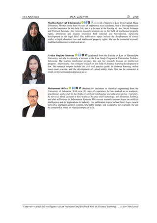 Int J Artif Intell ISSN: 2252-8938 
Generative artificial intelligence as an evaluator and feedback tool in distance learning: … (Dian Nurdiana)
2505
Madiha Dzakiyyah Chairunnisa received a Masters in Law from Gadjah Mada
University. She has more than 10 years of experience as an academic. She is also registered as
a certified mediator. In her daily life, she is a lecturer at the Faculty of Law, Social Sciences
and Political Sciences. Her current research interests are in the field of intellectual property
rights, arbitration and dispute resolution both national and international, metaverse
development in the legal field. Her publication topics include the development of virtual
reality in legal education, law and intellectual property rights. She can be contacted at email:
madiha.chairunnisa@ecampus.ut.ac.id.
Avelyn Pingkan Komuna graduated from the Faculty of Law at Hasanuddin
University and she is currently a lecturer at the Law Study Program at Universitas Terbuka,
Indonesia. She teaches intellectual property law and her research focuses on intellectual
property. Additionally, she conducts research in the field of distance learning development in
law. Her research outputs include the civil trial practice guide for distance learning, online
moot court practice, and the development of virtual reality trials. She can be contacted at
email: avelynkomuna@ecampus.ut.ac.id.
Muhammad Rif'an obtained his doctorate in electrical engineering from the
University of Indonesia. With over 20 years of experience, he has worked as an academic,
practitioner, and expert in the fields of artificial intelligence and education policy. Currently,
he serves as Head Lecturer at the Faculty of Science and Technology, at Universitas Terbuka,
and also as Director of Information Systems. His current research interests focus on artificial
intelligence and its applications in industry. His publication topics include fuzzy logic, neural
networks, intelligent control systems, renewable energy, and sustainable development. He can
be contacted at email: m.rifan@ecampus.ut.ac.id.
 