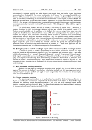 Int J Artif Intell ISSN: 2252-8938 
Generative artificial intelligence as an evaluator and feedback tool in distance learning: … (Dian Nurdiana)
2493
non-parametric statistical methods are used because this method does not require certain distribution
assumptions from the data [49]. The method used includes the Wilcoxon Test to test significant differences
between GAI assessments and expert assessments, the intraclass correlation coefficient (ICC) to measure the
level of consistency or reliability of assessments between various GAIs and experts, as well as Kappa and
Kendall's W to assess the level of agreement between assessments of various GAIs and expert assessments
[50], [51]. The accuracy of GAI's assessment is measured by comparing GAI's assessment results with expert
assessments using the true metric positive (TP), true negative (TN), false positive (FP), and false negative
(FN) [52].
The quality of the feedback provided by each GAI is evaluated by experts using a Likert scale to
measure the extent to which the feedback is accurate, relevant, and valuable in an academic context [53].
Students were also asked to rate the usefulness of the feedback they received using a Likert scale, to provide
insight into the effectiveness of feedback from various GAIs in the learning context. The questions given to
students are designed based on Bloom's Taxonomy, which includes six cognitive levels: remembering,
understanding, applying, analyzing, assessing, and creating [54]. This question requires students to identify
the basic concepts of copyright and patent rights, explain the difference between copyright and patent rights,
use relevant theories and regulations to determine whether work A can be protected by copyright or patent
rights, analyze the given case to identify the elements -elements that qualify for copyright and patent
protection, assess the validity of the protection that can be afforded to A's work under applicable law, and
construct comprehensive and logical arguments supporting their conclusions.
2.2. Testing the quality of feedback according to experts and the usefulness of feedback according to students
To assess the quality of feedback provided by the GAI method, researchers involved five legal
experts to conduct an assessment using the Likert scale. This assessment was carried out using a Likert scale
with five levels on a scale of 1 (strongly disagree), 2 (disagree), 3 (neutral), 4 (agree), and 5 (strongly agree)
[55]. Experts were asked to assess several aspects of the quality of feedback provided by GAI, as stated by
[56]. These aspects included clarity (how clear and easy to understand the feedback is), relevance (how
relevant the feedback is to the assigned task), depth (how in-depth the analysis and advice provided are), and
constructivity (how constructive the feedback is in helping students correct mistakes and improve their
understanding).
2.3. Uses of feedback according to students
Students were also asked to evaluate the usefulness of the feedback they received based on several
aspects. They assessed the feedback's benefits (how valuable the feedback is in their learning process) and its
applicability (how easy the feedback is to apply in future assignments). This evaluation was done using the
same five-level Likert scale [57].
2.4. Student assignment questions
The questions given to students to be analyzed and answered by the five GAIs can be seen in
Figure 2. After that, the answers were compared with the assessments from experts. In the context of legal
education and evaluating student assignments using GAI, the focus lies in the cognitive domain, which
includes knowledge and critical thinking skills. This research designed questions based on Bloom's taxonomy
to measure various levels of cognitive ability [54], [58].
Figure 2. Instructions on AI testing
 