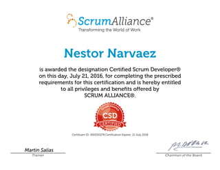 Nestor Narvaez
is awarded the designation Certified Scrum Developer®
on this day, July 21, 2016, for completing the prescribed
requirements for this certification and is hereby entitled
to all privileges and benefits offered by
SCRUM ALLIANCE®.
Certificant ID: 000550278 Certification Expires: 21 July 2018
Martin Salias
Trainer Chairman of the Board
 