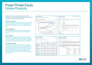 Preqin Private Equity
Online Products

Preqin’s Private Equity group of products are available
individually, or as one uniﬁed offering. Each product deals with
a speciﬁc area of the private equity industry:

Performance Analyst:
Extensive, transparent database of private equity and venture
capital fund performance - with IRRs and Value Multiples for
over 4,500 funds worldwide, all net to the LP after fees and
carry.

Investor Intelligence:
Contains detailed proﬁles for 4,500 institutional investors
in private equity from around the world. All investor types
included.

Funds in Market:
Comprehensive coverage of the private equity and venture
capital fundraising market. Information on over 1,600 funds
currently on the road, 4,000 that have closed since 2003 and
nearly 500 likely to hit the fundraising trail in the near future.

Fund Manager Proﬁles:
Contains in-depth proﬁles for over 4,400 ﬁrms managing
over $2.5 trillion globally across all private equity fund types,
including buyout, venture, mezzanine, distressed debt and
other direct private equity investments. Includes information
on industry preferences, funds raised, available capital,
investment preferences, full contact information and powerful
search functions.
 