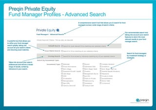 Preqin Private Equity
 Fund Manager Proﬁles - Advanced Search
                                   A comprehensive search tool that allows you to search for fund
                                   managers across a wide range of search criteria.



                                                                                                Our recommended search tool,
                                                                                                taking into account your search
                                                                                                features to return the most
                                                                                                relevant results to your fund
A powerful tool that allows you                                                                 manager search.
to reﬁne your fund manager
search greatly, taking into
account all your search criteria
and returning exact matches.

                                                                                                    Search for fund managers
                                                                                                    by investment strategy or
                                                                                                    strategies.

 Takes into account your search
 preferences and returns a broad
 range of results, sorted by
 relevance to your search.
 