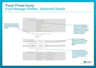 Preqin Private Equity
  Fund Manager Proﬁles - Advanced Search



Reﬁne your search by region by
choosing between either Fund                  Search for fund managers by
Manager Focus or Fund Manager                 industry focus. Either search by
location.                                     upper sector, e.g. Information
                                              Technology, or reﬁne your search
                                              by selecting speciﬁc underlying
                                              industries e.g. Information
                                              Technology ->Wireless.




                                           Search for fund managers by
                                           selecting minimum and maximum
                                           ranges for the company’s annual
                                           revenue, company value and
                                           EBITDA.




                                           Company Size and Situation –
                                           reﬁne your search by tagging the
                                           size of the company the GP invests
                                           in, and the preferred situation in
                                           which a company might be pre-
                                           investment.
 