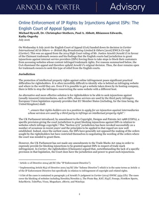 1
Online Enforcement of IP Rights by Injunctions Against ISPs: The
English Court of Appeal Speaks
Michael Bywell, Dr. Christopher Stothers, Paul A. Abbott, Rhiannon Edwards,
Kathy Osgerby
July 2016
On Wednesday 6 July 2016 the English Court of Appeal (CoA) handed down its decision in Cartier
International AG & Others -v- British Sky Broadcasting Limited & Others [2016] EWCA Civ 658
(Cartier). This was an appeal from the 2014 High Court ruling of Mr. Justice Arnold (Arnold J) in favour
of the Claimant trademark owners and his findings that the English courts had jurisdiction to grant
injunctions against internet service providers (ISPs) forcing them to take steps to block their customers
from accessing websites whose content infringed trademark rights. For reasons summarised below, the
CoA dismissed the appeal and therefore upheld Arnold J’s original decision. Thus, the door remains open
for trademark owners to seek this type of relief from the English courts.
Jurisdiction
The protection of intellectual property rights against online infringement poses significant practical
difficulties for rightsholders. It is often incredibly difficult to identify who is behind an infringing website
and where in the world they are. Even if it is possible to get a website taken down by its hosting company,
there is little to stop the infringers resurrecting the same website with a different host.
An alternative and more effective solution is for rightsholders to be able to seek injunctions against
(usually innocent) intermediaries, such as ISPs, whose services are used by the third party infringers.
European Union legislation expressly provides that EU Member States (including, for the time being, the
United Kingdom) shall:
“…ensure that rights-holders are in a position to apply for an injunction against intermediaries
whose services are used by a third party to infringe an intellectual property right”.1
The UK Parliament introduced, by amendment to the Copyright, Designs and Patents Act 1988 (CDPA), a
specific provision giving the court jurisdiction to grant blocking injunctions against ISPs in relation to
websites which infringe copyright.2 This “Section 97A” jurisdiction has been invoked successfully on a
number of occasions in recent years3 and the principles to be applied in that regard are now well
established. Indeed, since the earliest cases, the ISPs have generally not opposed the making of the orders
sought by the rightsholders but have restricted themselves to negotiating the wording of the orders where
the court was minded to grant them.
However, the UK Parliament has not made any amendments to the Trade Marks Act 1994 in order to
expressly provide for blocking injunctions to be granted against ISPs in respect of trade mark
infringement. In Cartier, the rightsholders (Claimants) argued that, notwithstanding the lack of a specific
provision in that legislation, the Court does have the jurisdiction and power to grant such injunctions.
1 Article 11 of Directive 2004/48/EC (the “IP Enforcement Directive”).
2 Implementing Article 8(3) of Directive 2001/29/EC (the “Infosoc Directive”) which is in the same terms as Article 11
of the IP Enforcement Directive but specifically in relation to infringement of copyright and related rights.
3 A list of the cases is contained in paragraph 3 of Arnold J’s judgment in Cartier (2014) EWHC 3354 (Ch). The cases
cover the blocking of websites including Newzbin/Newzbin 2, The Pirate Bay, KAT, H33T, Fenopy, FirstRow Sports,
SolarMovie, TubePlus, Viooz, Megashare, zMovie, and Watch32.
 