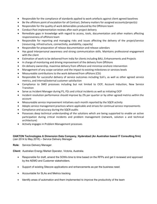 • Responsible for the compliance of standards applied to work artefacts against client agreed baselines
• Be the offshore point of escalation for all Contract, Delivery matters for assigned accounts/project(s)
• Responsible for the quality of work deliverables produced by the Offshore team
• Conduct Post implementation reviews after each project delivery
• Remediate gaps in knowledge with regard to access, tools, documentation and other matters affecting
responsiveness of offshore team
• Responsible for reporting and managing risks and issues affecting the delivery of the project/service
(resourcing, infrastructure, connectivity, availability, capacity)
• Responsible for preparation of release documentation and release calendars
• Has good Interpersonal awareness and strong communication skills. Maintains professional engagement
with the client
• Estimation of work to be delivered from India for clients including BAU, Enhancements and Projects
• In charge of monitoring and driving improvement of the delivery from Offshore
• On delivery ownership, maximise delivery from offshore and minimise onshore intervention
• Management of any scope variation and the impact to existing milestones or services levels
• Measureable contributions to the work delivered from offshore (CSI)
• Responsible for successful delivery of service outcomes including SLA’s, as well as other agreed service
metrics, and internal/external customer satisfaction
• Compliance to SMO processes including but not limited to CICP, Account Induction, New Service
Transition
• Serve as Incident Manager during P1, P2s and critical incidents as well as initiating CICP
• Incident resolution performance should improve by 2% per quarter or by other agreed metrics within the
account
• Measureable service improvement initiatives each month reported by the SQCR activity
• Adopts service management practices where applicable and strives for continual service improvements
• Compliance and accuracy during the SQCR audits
• Possesses deep technical understanding of the solutions which are being supported to enable an active
participation during critical incidents and problem management (network, solution a and technical
architecture)
• Actively engages in Problem Management processes
OAKTON Technologies A Dimension Data Company, Hyderabad (An Australian based IT Consulting firm)
(Jan 2014 to May 2016) – Service Delivery Manager
Role: Service Delivery Manager.
Client: Australian Energy Market Operator, Victoria, Australia.
• Responsible for draft, amend the SOWs time to time based on the RFPs and get it reviewed and approved
by the AEMO and Customer stakeholders.
• Support of existing Sitecore applications and enhancements as per the business need.
• Accountable for SLAs and Metrics tracking
• Identify areas of automation and them implemented to improve the productivity of the team
 