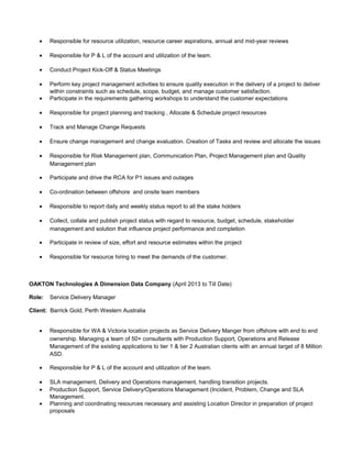 • Responsible for resource utilization, resource career aspirations, annual and mid-year reviews
• Responsible for P & L of the account and utilization of the team.
• Conduct Project Kick-Off & Status Meetings
• Perform key project management activities to ensure quality execution in the delivery of a project to deliver
within constraints such as schedule, scope, budget, and manage customer satisfaction.
• Participate in the requirements gathering workshops to understand the customer expectations
• Responsible for project planning and tracking , Allocate & Schedule project resources
• Track and Manage Change Requests
• Ensure change management and change evaluation. Creation of Tasks and review and allocate the issues
• Responsible for Risk Management plan, Communication Plan, Project Management plan and Quality
Management plan
• Participate and drive the RCA for P1 issues and outages
• Co-ordination between offshore and onsite team members
• Responsible to report daily and weekly status report to all the stake holders
• Collect, collate and publish project status with regard to resource, budget, schedule, stakeholder
management and solution that influence project performance and completion
• Participate in review of size, effort and resource estimates within the project
• Responsible for resource hiring to meet the demands of the customer.
OAKTON Technologies A Dimension Data Company (April 2013 to Till Date)
Role: Service Delivery Manager
Client: Barrick Gold, Perth Western Australia
• Responsible for WA & Victoria location projects as Service Delivery Manger from offshore with end to end
ownership. Managing a team of 50+ consultants with Production Support, Operations and Release
Management of the existing applications to tier 1 & tier 2 Australian clients with an annual target of 8 Million
ASD.
• Responsible for P & L of the account and utilization of the team.
• SLA management, Delivery and Operations management, handling transition projects.
• Production Support, Service Delivery/Operations Management (Incident, Problem, Change and SLA
Management.
• Planning and coordinating resources necessary and assisting Location Director in preparation of project
proposals
 