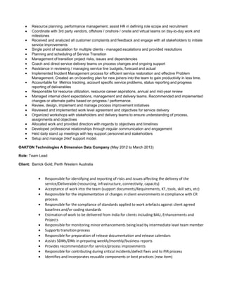 • Resource planning, performance management, assist HR in defining role scope and recruitment
• Coordinate with 3rd party vendors, offshore / onshore / onsite and virtual teams on day-to-day work and
milestones
• Received and analyzed all customer complaints and feedback and engage with all stakeholders to initiate
service improvements
• Single point of escalation for multiple clients - managed escalations and provided resolutions
• Planning and scheduling of Service Transition
• Management of transition project risks, issues and dependencies
• Coach and direct service delivery teams on process changes and ongoing support
• Assistance in reviewing / managing service line budgets, forecast and actual
• Implemented Incident Management process for efficient service restoration and effective Problem
Management. Created an on boarding plan for new joiners into the team to gain productivity in less time.
• Accountable for Metrics tracking, account specific service problems, status reporting and progress
reporting of deliverables
• Responsible for resource utilization, resource career aspirations, annual and mid-year review
• Managed internal client expectations, management and delivery teams. Recommended and implemented
changes or alternate paths based on progress / performance.
• Review, design, implement and manage process improvement initiatives
• Reviewed and implemented work level agreement and objectives for service delivery
• Organized workshops with stakeholders and delivery teams to ensure understanding of process,
assignments and objectives
• Allocated work and provided direction with regards to objectives and timelines
• Developed professional relationships through regular communication and engagement
• Held daily stand up meetings with key support personnel and stakeholders
• Setup and manage 24x7 support model.
OAKTON Technologies A Dimension Data Company (May 2012 to March 2013)
Role: Team Lead
Client: Barrick Gold, Perth Western Australia
• Responsible for identifying and reporting of risks and issues affecting the delivery of the
service/Deliverable (resourcing, infrastructure, connectivity, capacity)
• Acceptance of work into the team (support documents/Requirements, KT, tools, skill sets, etc)
• Responsible for the implementation of changes in client environments in compliance with CR
process
• Responsible for the compliance of standards applied to work artefacts against client agreed
baselines and/or coding standards
• Estimation of work to be delivered from India for clients including BAU, Enhancements and
Projects
• Responsible for monitoring minor enhancements being lead by intermediate level team member
• Supports transition process
• Responsible for preparation of release documentation and release calendars
• Assists SDMs/DMs in preparing weekly/monthly/business reports
• Provides recommendation for service/process improvements
• Responsible for contributing during critical incidents/defect fixes and to PIR process
• Identifies and incorporates reusable components or best practices (new item)
 