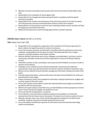 • Maintain consistent and quality communication with internal and external stake holders (new
one)
• Responsible for the compliance of service against SLAs
• Responsible for the management and processing of tickets in compliance with the agreed
processes and quality
• Responsible for the creation and maintenance of the client wiki articles for all critical incidents
and critical business scenarios and the education of these to other team members
• Responsible for running stand up sessions to cover repeating incidents and the resolution of these
leveraging the documented wiki article
• Makes technical decisions to meet the design goals laid out in project road map.
EIRCOM, Dublin, Ireland (Feb 2007 to Jun 2010) –
Role: Deputy Team Lead / CSS
• Responsible for the management, organization and co-ordination of the day to day work of a
team to deliver the highest standards of services to customers.
• Ensure that customer enquiries are dealt with in accordance with the performance and service
standards, including 80% at the first point of contact. Personally deal with more complex
enquiries, including complaints and member enquiries.
• Maintain effective relationships with service colleagues, key stakeholders, contractors, hard to
reach groups, the wider community and other organizations to ensure the effective delivery
services.
• Undertake customer surveys, consultation, exit surveys and elicit feedback on services in order to
improve service delivery.
• Challenge current methods of service delivery and identify, recommend and implement
improvements. Keep up to date best practice to improve customer satisfaction and reduce costs.
• Monitor and co-ordinate financial and other management information relating to the work of the
teams.
• Critically analyze information, monitor performance and make recommendations for continuous
improvement to meet targets.
• Prepare and present reports and management information relating to performance, budgets and
any other aspect of the team’s work.
• Ensure that customer service officers achieve the required performance targets and standards in
accordance with the business plan.
• Monitor and report progress and performance, provide feedback and take appropriate corrective
action. Ensure that personal targets and deadlines are met.
• Ensure all relevant correspondence is answered.
• Ensure Monitor, track and analyze complaints making recommendations on trends and
improvements that will reduce volume and pattern of complaints and improve quality of service.
• Motivate, develop, coach, train, induct and formally appraise employees to set performance
standards, recognize achievement and deal with performance issues.
• Ensure the efficient and effective operation of information and communications technology
systems and databases.
 