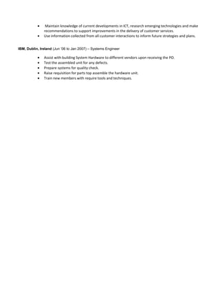 • Maintain knowledge of current developments in ICT, research emerging technologies and make
recommendations to support improvements in the delivery of customer services.
• Use information collected from all customer interactions to inform future strategies and plans.
IBM, Dublin, Ireland (Jun ’06 to Jan 2007) – Systems Engineer
• Assist with building System Hardware to different vendors upon receiving the PO.
• Test the assembled unit for any defects.
• Prepare systems for quality check.
• Raise requisition for parts top assemble the hardware unit.
• Train new members with require tools and techniques.
 