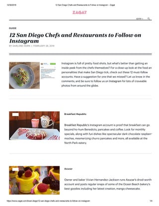12/30/2016 12 San Diego Chefs and Restaurants to Follow on Instagram ­ Zagat
https://www.zagat.com/b/san­diego/12­san­diego­chefs­and­restaurants­to­follow­on­instagram 1/4
GUIDE
12 San Diego Chefs and Restaurants to Follow on
Instagram
Instagram is full of pretty food shots, but what's better than getting an
inside peek from the chefs themselves? For a close-up look at the food and
personalities that make San Diego tick, check out these 12 must-follow
accounts. Have a suggestion for one that we missed? Let us know in the
comments, and be sure to follow us on Instagram for lots of craveable
photos from around the globe.
BY DARLENE HORN  |  FEBRUARY 26, 2016
Breakfast Republic
Breakfast Republic’s Instagram account is proof that breakfast can go
beyond ho-hum Benedicts, pancakes and coﬀee. Look for monthly
specials, along with fun dishes like spectacular dark chocolate raspberry
mochas, mesmerizing churro pancakes and more, all available at the
North Park eatery.
Azucar
Owner and baker Vivian Hernandez-Jackson runs Azucar’s drool-worthy
account and posts regular snaps of some of the Ocean Beach bakery’s
best goodies including her latest creation, mango cheesecake.
CITY 

 
