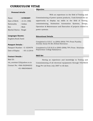 CURRICULUM VITAE
Personal details
Name : S.VINCENT
Date of Birth : 21.01.1986
Nationality : Indian
Sex : Male
Marital Status : Single
Languages Known:
English,Hindi,Tamil
Passport Details :
Passport Number : G 1024078
Date of Expiry : 05.12.2016
Contact Details :
Mail ID:
vin_centstar123@yahoo.co.in
Contact No: +966-562846032
+91-9865406645
Objective
With an experience in the field of Testing and
Commissioning of power system products, I look forward for an
opportunity to display my skills in the field of Testing,
commissioning, Substation Automation Systems, Design,
Operation & Maintenance and Execution of projects related to
power systems.
Educational Details
Completed in H.S.C. in (2002-2003) 74% From Punitha
Arockia Annai Hr.Sec.School Keeranur.
Completed in D.E.E.E in (2003-2006) 79% From Srinivasa
Polytechnic College Kalamavur.
Skill Set
Having an experience and knowledge in Testing and
Commissioning of all electrical equipments through VOLTECH
Engg Pvt Ltd from July 2007 to till date.
 