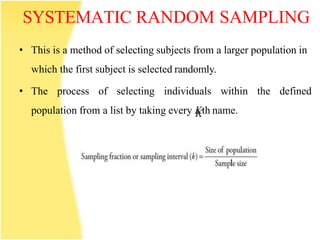 SYSTEMATIC RANDOM SAMPLING
• This is a method of selecting subjects from a larger population in
which the first subject is selected randomly.
• The process of selecting individuals within the defined
population from a list by taking every Kth name.
 
