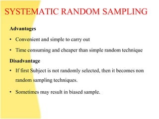 SYSTEMATIC RANDOM SAMPLING
Advantages
• Convenient and simple to carry out
• Time consuming and cheaper than simple random technique
Disadvantage
• If first Subject is not randomly selected, then it becomes non
random sampling techniques.
• Sometimes may result in biased sample.
 