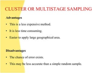 CLUSTER OR MULTISTAGE SAMPLING
Advantages
• This is a less expensive method.
• It is less time consuming.
• Easier to apply large geographical area.
Disadvantages
• The chance of error exists.
• This may be less accurate than a simple random sample.
 