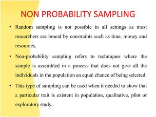 NON PROBABILITY SAMPLING
• Random sampling is not possible in all settings as most
researchers are bound by constraints such as time, money and
resources.
• Non-probability sampling refers to techniques where the
sample is assembled in a process that does not give all the
individuals in the population an equal chance of being selected
• This type of sampling can be used when it needed to show that
a particular trait is existent in population, qualitative, pilot or
exploratory study.
 