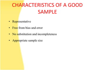 CHARACTERISTICS OF A GOOD
SAMPLE
• Representative
• Free from bias and error
• No substitution and incompleteness
• Appropriate sample size
 