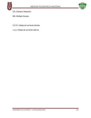 INSTITUTO POLITECNICO NACIONAL
INGENIERIA EN CONTROL Y AUTOMATIZACION viii
CD: Collision Detection.
MA: Múltiple Access.
V.C.D: Voltaje de corriente directa.
v.c.a: Voltaje de corriente alterna.
 