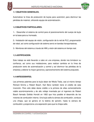 INSTITUTO POLITECNICO NACIONAL
INGENIERIA EN CONTROL Y AUTOMATIZACION 2
1.1 OBJETIVOS GENERALES.
Automatizar la línea de producción de bujías para automóvil, para disminuir las
pérdidas de material, utilizando equipo de automatización.
1.2 OBJETIVOS PARTICULARES.
1.- Desarrollar el sistema de control para el posicionamiento del cuerpo de bujía
en la base para su horneado.
2.- Instalación del equipo de visión, configuración de la red de PLC, programación
de robot, así como configuración de sistema servo en bandas transportadoras.
3.- Monitoreo del sistema a través de HMI y visión del sistema en tiempo real.
1.3 JUSTIFICACION.
Este trabajo se está llevando a cabo en una empresa, donde nos brindaron su
confianza, así como sus instalaciones, para realizar cambios en la línea de
producción tanto de automatización y control y así disminuir las pérdidas de la
empresa y obtener la mayor ganancia y aprovechamiento del sistema propuesto.
1.4 ANTECEDENTES.
Las primeras patentes para la bujía datan de Nikola Tesla, casi al mismo tiempo
Richard Simms y Robert Bosch. Karl Benz también tiene el crédito de esta
invención. Pero sólo debe darse crédito a la primera de ellas comercialmente
viable económicamente y de alto voltaje inventada por el ingeniero de Robert
Bosch llamado Gottlob Honold en 1902 que hizo posible el desarrollo de los
motores de combustión interna. Una bujía sella la cámara de combustión, conduce
una chispa, que se genera en la bobina de ignición, hasta la cámara de
combustión y proporciona una separación para que la chispa salte.
 