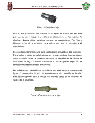 INSTITUTO POLITECNICO NACIONAL
INGENIERIA EN CONTROL Y AUTOMATIZACION 4
Una vez que el casquillo está formado con su rosca, se recubre con zinc para
prolongar su vida y reducir la posibilidad de atascamiento en las cabezas de
aluminio. Nuestra última tecnología combina los revestimientos Tinc Tac y
Ultraseal sobre el recubrimiento para reducir aún más la corrosión y el
atascamiento.
El segundo componente en una bujía es el aislador, el cual tiene dos funciones.
Primero aísla el voltaje secundario de ignición de una conexión a tierra a cualquier
parte, excepto a través de la separación entre los electrodos en la cámara de
combustión. Su segunda función es transmitir el calor recogido en el proceso de
combustión hasta el sistema de enfriamiento.
Los aisladores son fabricados de cerámica de alto grado como se muestra en la
figura 1.3, que consiste de óxido de aluminio con un alto contenido de zirconio.
Esta cerámica puede aislar el voltaje más elevado usado en los sistemas de
ignición de la actualidad.
Figura 1.2 Casquillo de bujía.
Figura 1.3 Cuerpo cerámico de la bujía.
 