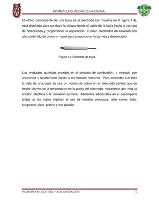 INSTITUTO POLITECNICO NACIONAL
INGENIERIA EN CONTROL Y AUTOMATIZACION 5
El último componente de una bujía es el electrodo (se muestra en la figura 1.4),
está diseñado para conducir la chispa desde el cable de la bujía hacia la cámara
de combustión y proporcionar la separación. Existen electrodos de aleación con
alto contenido de cromo y níquel para proporcionar larga vida y desempeño.
Los productos químicos creados en el proceso de combustión, a menudo son
corrosivos y rápidamente dañan a los metales menores. Para aumentar aún más
la vida de una bujía se usa un núcleo de cobre en el electrodo central que de
hecho disminuye la temperatura en la punta del electrodo, reduciendo aún más la
erosión eléctrica y la corrosión química. Adelantos adicionales en el desempeño
(vida) de las bujías implican el uso de metales preciosos, tales como: iridio,
tungsteno, plata, platino y oro paladio.
Figura 1.4 Electrodo de bujía.
 