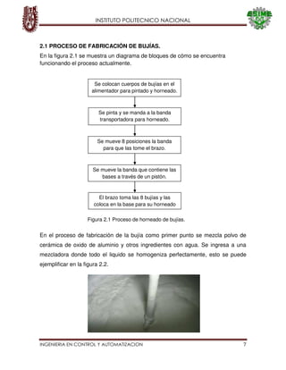 INSTITUTO POLITECNICO NACIONAL
INGENIERIA EN CONTROL Y AUTOMATIZACION 7
2.1 PROCESO DE FABRICACIÓN DE BUJÍAS.
En la figura 2.1 se muestra un diagrama de bloques de cómo se encuentra
funcionando el proceso actualmente.
En el proceso de fabricación de la bujía como primer punto se mezcla polvo de
cerámica de oxido de aluminio y otros ingredientes con agua. Se ingresa a una
mezcladora donde todo el liquido se homogeniza perfectamente, esto se puede
ejemplificar en la figura 2.2.
Se colocan cuerpos de bujías en el
alimentador para pintado y horneado.
Se pinta y se manda a la banda
transportadora para horneado.
Se mueve 8 posiciones la banda
para que las tome el brazo.
Se mueve la banda que contiene las
bases a través de un pistón.
El brazo toma las 8 bujías y las
coloca en la base para su horneado
Figura 2.1 Proceso de horneado de bujías.
 