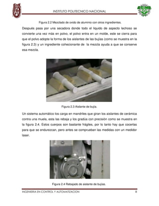 INSTITUTO POLITECNICO NACIONAL
INGENIERIA EN CONTROL Y AUTOMATIZACION 8
Después pasa por una secadora donde todo el liquido de aspecto lechoso se
convierte una vez más en polvo, el polvo entra en un molde, este se cierra para
que el polvo adopte la forma de los aislantes de las bujías (como se muestra en la
figura 2.3) y un ingrediente cohecionante de la mezcla ayuda a que se conserve
esa mezcla.
Un sistema automático los carga en mandriles que giran los aislantes de cerámica
contra una muela, esta las rebaja y los gradúa con precisión como se muestra en
la figura 2.4. Estos cuerpos son bastante frágiles, por lo tanto hay que cocerlas
para que se endurezcan, pero antes se comprueban las medidas con un medidor
laser.
Figura 2.2 Mezclado de oxido de aluminio con otros ingredientes.
Figura 2.3 Aislante de bujía.
Figura 2.4 Rebajado de aislante de bujías.
 