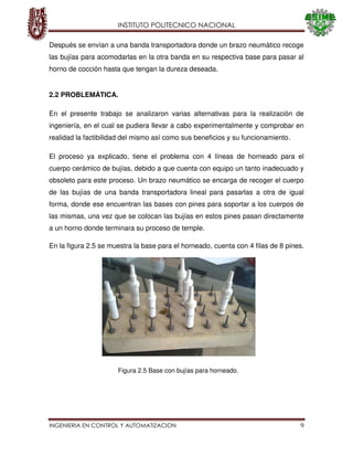 INSTITUTO POLITECNICO NACIONAL
INGENIERIA EN CONTROL Y AUTOMATIZACION 9
Después se envían a una banda transportadora donde un brazo neumático recoge
las bujías para acomodarlas en la otra banda en su respectiva base para pasar al
horno de cocción hasta que tengan la dureza deseada.
2.2 PROBLEMÁTICA.
En el presente trabajo se analizaron varias alternativas para la realización de
ingeniería, en el cual se pudiera llevar a cabo experimentalmente y comprobar en
realidad la factibilidad del mismo así como sus beneficios y su funcionamiento.
El proceso ya explicado, tiene el problema con 4 líneas de horneado para el
cuerpo cerámico de bujías, debido a que cuenta con equipo un tanto inadecuado y
obsoleto para este proceso. Un brazo neumático se encarga de recoger el cuerpo
de las bujías de una banda transportadora lineal para pasarlas a otra de igual
forma, donde ese encuentran las bases con pines para soportar a los cuerpos de
las mismas, una vez que se colocan las bujías en estos pines pasan directamente
a un horno donde terminara su proceso de temple.
En la figura 2.5 se muestra la base para el horneado, cuenta con 4 filas de 8 pines.
Figura 2.5 Base con bujías para horneado.
 