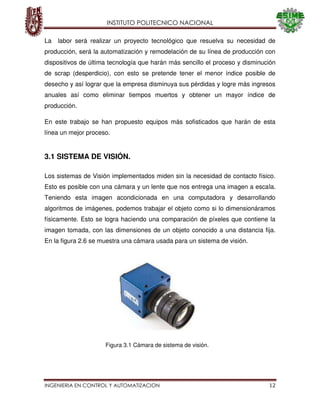 INSTITUTO POLITECNICO NACIONAL
INGENIERIA EN CONTROL Y AUTOMATIZACION 12
La labor será realizar un proyecto tecnológico que resuelva su necesidad de
producción, será la automatización y remodelación de su línea de producción con
dispositivos de última tecnología que harán más sencillo el proceso y disminución
de scrap (desperdicio), con esto se pretende tener el menor índice posible de
desecho y así lograr que la empresa disminuya sus pérdidas y logre más ingresos
anuales así como eliminar tiempos muertos y obtener un mayor índice de
producción.
En este trabajo se han propuesto equipos más sofisticados que harán de esta
línea un mejor proceso.
3.1 SISTEMA DE VISIÓN.
Los sistemas de Visión implementados miden sin la necesidad de contacto físico.
Esto es posible con una cámara y un lente que nos entrega una imagen a escala.
Teniendo esta imagen acondicionada en una computadora y desarrollando
algoritmos de imágenes, podemos trabajar el objeto como si lo dimensionáramos
físicamente. Esto se logra haciendo una comparación de píxeles que contiene la
imagen tomada, con las dimensiones de un objeto conocido a una distancia fija.
En la figura 2.6 se muestra una cámara usada para un sistema de visión.
Figura 3.1 Cámara de sistema de visión.
 