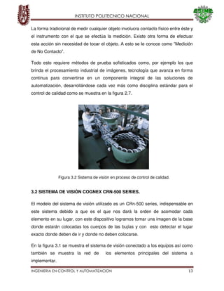 INSTITUTO POLITECNICO NACIONAL
INGENIERIA EN CONTROL Y AUTOMATIZACION 13
La forma tradicional de medir cualquier objeto involucra contacto físico entre éste y
el instrumento con el que se efectúa la medición. Existe otra forma de efectuar
esta acción sin necesidad de tocar el objeto. A esto se le conoce como “Medición
de No Contacto”.
Todo esto requiere métodos de prueba sofisticados como, por ejemplo los que
brinda el procesamiento industrial de imágenes, tecnología que avanza en forma
continua para convertirse en un componente integral de las soluciones de
automatización, desarrollándose cada vez más como disciplina estándar para el
control de calidad como se muestra en la figura 2.7.
3.2 SISTEMA DE VISIÓN COGNEX CRN-500 SERIES.
El modelo del sistema de visión utilizado es un CRn-500 series, indispensable en
este sistema debido a que es el que nos dará la orden de acomodar cada
elemento en su lugar, con este dispositivo logramos tomar una imagen de la base
donde estarán colocadas los cuerpos de las bujías y con esto detectar el lugar
exacto donde deben de ir y donde no deben colocarse.
En la figura 3.1 se muestra el sistema de visión conectado a los equipos así como
también se muestra la red de los elementos principales del sistema a
implementar.
Figura 3.2 Sistema de visión en proceso de control de calidad.
 