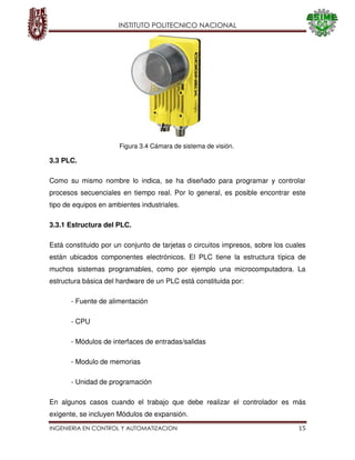 INSTITUTO POLITECNICO NACIONAL
INGENIERIA EN CONTROL Y AUTOMATIZACION 15
3.3 PLC.
Como su mismo nombre lo indica, se ha diseñado para programar y controlar
procesos secuenciales en tiempo real. Por lo general, es posible encontrar este
tipo de equipos en ambientes industriales.
3.3.1 Estructura del PLC.
Está constituido por un conjunto de tarjetas o circuitos impresos, sobre los cuales
están ubicados componentes electrónicos. El PLC tiene la estructura típica de
muchos sistemas programables, como por ejemplo una microcomputadora. La
estructura básica del hardware de un PLC está constituida por:
- Fuente de alimentación
- CPU
- Módulos de interfaces de entradas/salidas
- Modulo de memorias
- Unidad de programación
En algunos casos cuando el trabajo que debe realizar el controlador es más
exigente, se incluyen Módulos de expansión.
Figura 3.4 Cámara de sistema de visión.
 