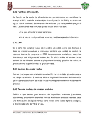 INSTITUTO POLITECNICO NACIONAL
INGENIERIA EN CONTROL Y AUTOMATIZACION 16
3.3.2 Fuente de alimentación.
La función de la fuente de alimentación en un controlador, es suministrar la
energía al CPU y demás tarjetas según la configuración del PLC y en ocasiones
ayuda con el suministro de corriente a los módulos que se le pueden agregar al
PLC. Las tensiones más comunes que se utilizan en un PLC son:
+ 5 V para alimentar a todas las tarjetas
+ 24 V para la configuración de entradas y salidas dependiendo la marca.
3.3.3 CPU.
Es la parte más compleja ya que es el cerebro. La unidad central está diseñada a
base de microprocesadores y memorias; contiene una unidad de control, la
memoria interna del programador RAM, temporizadores, contadores, memorias
internas tipo relé, imágenes del proceso, etc. Su misión es leer los estados de las
señales de las entradas, ejecutar el programa de control y gobernar las salidas, el
procesamiento es permanente y a gran velocidad.
3.3.4 Módulos de entrada y salida
Son los que proporciona el vínculo entre la CPU del controlador y los dispositivos
de campo del sistema. A través de ellos se origina el intercambio de información
ya sea para la adquisición de datos o la del mando para el control de maquinas del
proceso.
3.3.5 Tipos de módulos de entradas y salidas.
Debido a que existen gran variedad de dispositivos exteriores (captadores
actuadores), encontramos diferentes tipos de módulos de entradas y salidas, cada
uno de los cuales sirve para manejar cierto tipo de señal ya sea digital o analógica,
a determinado valor de V.C.D o v.c.a.
 