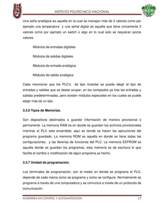 INSTITUTO POLITECNICO NACIONAL
INGENIERIA EN CONTROL Y AUTOMATIZACION 17
Una seña analógica es aquella en la cual se manejan más de 2 valores como por
ejemplo una temperatura y una señal digital es aquella que tiene únicamente 2
valores como por ejemplo un switch o algo en lo cual solo se requieran pocos
valores.
Módulos de entradas digitales
Módulos de salidas digitales
Módulos de entrada analógica
Módulos de salida analógica
Cabe mencionar que los PLC’s de tipo modular se puede elegir el tipo de
entradas y salidas que se desee ocupar, en los compactos ya trae las entradas y
salidas predeterminadas, pero existen módulos especiales en los cuales se puede
elegir más de un tipo.
3.3.6 Tipos de Memorias.
Son dispositivos destinados a guardar información de manera provisional o
permanente. La memoria RAM es en donde se guardan los archivos provisionales
mientras el PLC este encendido, aquí es donde se hacen las ejecuciones del
programa guardado. La memoria ROM es aquella en donde se tiene todas las
configuraciones, y las librerías de funciones del PLC. La memoria EEPROM es
aquella donde se guardan los programas, esta memoria es de escritura lo que
facilita el cambio o modificación de algún programa ya hecho.
3.3.7 Unidad de programación.
Los terminales de programación, son el medio en donde se programa el PLC,
depende de cada marca como se programe y como se configure. Normalmente se
programa a través de una computadora y se comunica a través de un protocolo de
comunicación.
 
