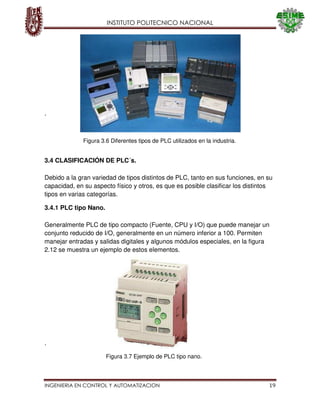 INSTITUTO POLITECNICO NACIONAL
INGENIERIA EN CONTROL Y AUTOMATIZACION 19
Figura 3.7 Ejemplo de PLC tipo nano.
.
3.4 CLASIFICACIÓN DE PLC´s.
Debido a la gran variedad de tipos distintos de PLC, tanto en sus funciones, en su
capacidad, en su aspecto físico y otros, es que es posible clasificar los distintos
tipos en varias categorías.
3.4.1 PLC tipo Nano.
Generalmente PLC de tipo compacto (Fuente, CPU y I/O) que puede manejar un
conjunto reducido de I/O, generalmente en un número inferior a 100. Permiten
manejar entradas y salidas digitales y algunos módulos especiales, en la figura
2.12 se muestra un ejemplo de estos elementos.
.
Figura 3.6 Diferentes tipos de PLC utilizados en la industria.
 