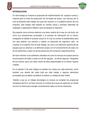 INSTITUTO POLITECNICO NACIONAL
INGENIERIA EN CONTROL Y AUTOMATIZACION i
INTRODUCCION
En este trabajo se muestra la propuesta de implementación de equipos nuevos y
mejores para la línea de producción de horneado de bujías. Las razones por la
cual se presenta este trabajo son para dar solución a un problema dentro de una
empresa, este trabajo está basado en fuentes claras y precisas obtenidas de
catálogos y capacitación debido a que los equipos lo requieren
Se presenta como primera estancia una breve reseña de lo que es una bujía, así
como sus componentes principales y el proceso de fabricación de la misma,
enseguida se detalla el proceso actual en el cual se analiza la problemática para
con esto obtener una solución y realizar un desarrollo de ingeniería, esto se
muestra en el capitulo tres de este trabajo, así como una definición general de los
equipos que se utilizaran y la definición propia con el funcionamiento de cada uno
de los elementos y cada una de las partes que los componen específicamente.
Se hace mención a los softwares utilizados así como la red que se ocupara para la
sincronización de todos y cada uno de los equipos, se tienen algunas fotografías
de los mismos, para una mejor noción de ellos especificadas en el índice e figuras
y tablas.
En el capítulo 5 de este trabajo se señalan los costos por cada elemento, como
también una reseña del costo total por este trabajo y algunos elementos
principales que se deben considerar al realizar un trabajo de esta índole.
Debido a que es un trabajo tecnológico en anexos se compilan los programas
completos del PLC, se hace mención al nombre de la guía de selección en donde
se tomo el criterio para escoger correctamente cada uno de los elementos.
 