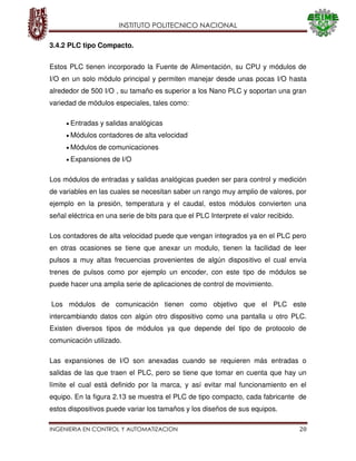 INSTITUTO POLITECNICO NACIONAL
INGENIERIA EN CONTROL Y AUTOMATIZACION 20
3.4.2 PLC tipo Compacto.
Estos PLC tienen incorporado la Fuente de Alimentación, su CPU y módulos de
I/O en un solo módulo principal y permiten manejar desde unas pocas I/O hasta
alrededor de 500 I/O , su tamaño es superior a los Nano PLC y soportan una gran
variedad de módulos especiales, tales como:
Entradas y salidas analógicas
Módulos contadores de alta velocidad
Módulos de comunicaciones
Expansiones de I/O
Los módulos de entradas y salidas analógicas pueden ser para control y medición
de variables en las cuales se necesitan saber un rango muy amplio de valores, por
ejemplo en la presión, temperatura y el caudal, estos módulos convierten una
señal eléctrica en una serie de bits para que el PLC Interprete el valor recibido.
Los contadores de alta velocidad puede que vengan integrados ya en el PLC pero
en otras ocasiones se tiene que anexar un modulo, tienen la facilidad de leer
pulsos a muy altas frecuencias provenientes de algún dispositivo el cual envía
trenes de pulsos como por ejemplo un encoder, con este tipo de módulos se
puede hacer una amplia serie de aplicaciones de control de movimiento.
Los módulos de comunicación tienen como objetivo que el PLC este
intercambiando datos con algún otro dispositivo como una pantalla u otro PLC.
Existen diversos tipos de módulos ya que depende del tipo de protocolo de
comunicación utilizado.
Las expansiones de I/O son anexadas cuando se requieren más entradas o
salidas de las que traen el PLC, pero se tiene que tomar en cuenta que hay un
límite el cual está definido por la marca, y así evitar mal funcionamiento en el
equipo. En la figura 2.13 se muestra el PLC de tipo compacto, cada fabricante de
estos dispositivos puede variar los tamaños y los diseños de sus equipos.
 