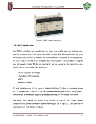 INSTITUTO POLITECNICO NACIONAL
INGENIERIA EN CONTROL Y AUTOMATIZACION 21
Figura 3.8 PLC de tipo compacto.
3.4.3 PLC tipo Modular.
Los PLC’s modulares se caracterizan por tener una amplia gama de aplicaciones,
gracias a que su estructura es ampliamente configurable. El usuario tiene así gran
flexibilidad para diseñar el sistema de automatización, conforme a sus exigencias.
El acceso es por medio de un protocolo de comunicación el cual puede ser elegido
por el usuario. Estos PLC’s se componen de un conjunto de elementos que
conforman el controlador final, estos son:
Rack (Base de módulos)
Fuente de Alimentación
CPU
Módulos de I/O
El rack es la base en donde van montados todos los módulos, la ventaja de estos
PLC’s es que tanto como las I/O el CPU pueden ser elegidos a como se requieran,
la fuente de alimentación es para que todos los módulos montados funcionen.
De estos tipos existe una gama muy amplia de marcas, las cuales tienen
características para sistemas de control complejos. En la figura 2.14 se aprecia un
ejemplo de un PLC de tipo modular.
 