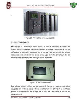 INSTITUTO POLITECNICO NACIONAL
INGENIERIA EN CONTROL Y AUTOMATIZACION 22
.
3.5 PLC FX3U-16MR/ES.
Este equipo se alimenta de 100 a 240 v.c.a, tiene 8 entradas y 8 salidas, las
salidas son tipo relevador y entradas digitales, la función de este es recibir las
señales de la fotografía procesada por la cámara y así activar solo las salidas
necesarias para así colocar las bujías en su lugar correcto. En la figura 3.3 se
muestra el equipo físico para una mejor noción del mismo.
Las salidas activan bobinas de las electroválvulas de un sistema neumático
equipado con ventosas, estas bobinas se alimentan con 24 V.C.D, el cual hace
posible la transportación del cuerpo de la bujía de una banda a otra en su
respectivo lugar.
Figura 3.10 PLC FX3U-16MR/ES.
Figura 3.9 PLC modular con módulos de I/O.
 