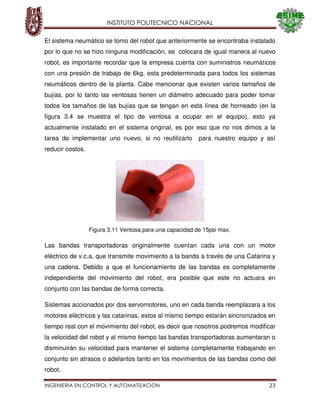 INSTITUTO POLITECNICO NACIONAL
INGENIERIA EN CONTROL Y AUTOMATIZACION 23
El sistema neumático se tomo del robot que anteriormente se encontraba instalado
por lo que no se hizo ninguna modificación, se colocara de igual manera al nuevo
robot, es importante recordar que la empresa cuenta con suministros neumáticos
con una presión de trabajo de 6kg, esta predeterminada para todos los sistemas
neumáticos dentro de la planta. Cabe mencionar que existen varios tamaños de
bujías, por lo tanto las ventosas tienen un diámetro adecuado para poder tomar
todos los tamaños de las bujías que se tengan en esta línea de horneado (en la
figura 3.4 se muestra el tipo de ventosa a ocupar en el equipo), esto ya
actualmente instalado en el sistema original, es por eso que no nos dimos a la
tarea de implementar uno nuevo, si no reutilizarlo para nuestro equipo y así
reducir costos.
Las bandas transportadoras originalmente cuentan cada una con un motor
eléctrico de v.c.a, que transmite movimiento a la banda a través de una Catarina y
una cadena. Debido a que el funcionamiento de las bandas es completamente
independiente del movimiento del robot, era posible que este no actuara en
conjunto con las bandas de forma correcta.
Sistemas accionados por dos servomotores, uno en cada banda reemplazara a los
motores eléctricos y las catarinas, estos al mismo tiempo estarán sincronizados en
tiempo real con el movimiento del robot, es decir que nosotros podremos modificar
la velocidad del robot y al mismo tiempo las bandas transportadoras aumentaran o
disminuirán su velocidad para mantener el sistema completamente trabajando en
conjunto sin atrasos o adelantos tanto en los movimientos de las bandas como del
robot.
Figura 3.11 Ventosa para una capacidad de 15psi max.
 