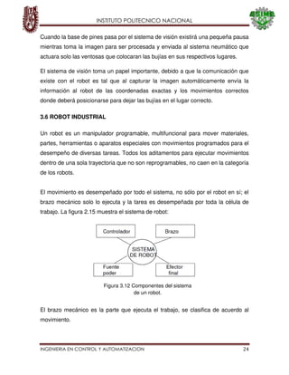 INSTITUTO POLITECNICO NACIONAL
INGENIERIA EN CONTROL Y AUTOMATIZACION 24
Cuando la base de pines pasa por el sistema de visión existirá una pequeña pausa
mientras toma la imagen para ser procesada y enviada al sistema neumático que
actuara solo las ventosas que colocaran las bujías en sus respectivos lugares.
El sistema de visión toma un papel importante, debido a que la comunicación que
existe con el robot es tal que al capturar la imagen automáticamente envía la
información al robot de las coordenadas exactas y los movimientos correctos
donde deberá posicionarse para dejar las bujías en el lugar correcto.
3.6 ROBOT INDUSTRIAL
Un robot es un manipulador programable, multifuncional para mover materiales,
partes, herramientas o aparatos especiales con movimientos programados para el
desempeño de diversas tareas. Todos los aditamentos para ejecutar movimientos
dentro de una sola trayectoria que no son reprogramables, no caen en la categoría
de los robots.
El movimiento es desempeñado por todo el sistema, no sólo por el robot en sí; el
brazo mecánico solo lo ejecuta y la tarea es desempeñada por toda la célula de
trabajo. La figura 2.15 muestra el sistema de robot:
El brazo mecánico es la parte que ejecuta el trabajo, se clasifica de acuerdo al
movimiento.
Figura 3.12 Componentes del sistema
de un robot.
 