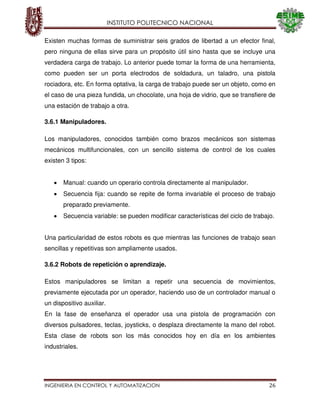 INSTITUTO POLITECNICO NACIONAL
INGENIERIA EN CONTROL Y AUTOMATIZACION 26
Existen muchas formas de suministrar seis grados de libertad a un efector final,
pero ninguna de ellas sirve para un propósito útil sino hasta que se incluye una
verdadera carga de trabajo. Lo anterior puede tomar la forma de una herramienta,
como pueden ser un porta electrodos de soldadura, un taladro, una pistola
rociadora, etc. En forma optativa, la carga de trabajo puede ser un objeto, como en
el caso de una pieza fundida, un chocolate, una hoja de vidrio, que se transfiere de
una estación de trabajo a otra.
3.6.1 Manipuladores.
Los manipuladores, conocidos también como brazos mecánicos son sistemas
mecánicos multifuncionales, con un sencillo sistema de control de los cuales
existen 3 tipos:
Manual: cuando un operario controla directamente al manipulador.
Secuencia fija: cuando se repite de forma invariable el proceso de trabajo
preparado previamente.
Secuencia variable: se pueden modificar características del ciclo de trabajo.
Una particularidad de estos robots es que mientras las funciones de trabajo sean
sencillas y repetitivas son ampliamente usados.
3.6.2 Robots de repetición o aprendizaje.
Estos manipuladores se limitan a repetir una secuencia de movimientos,
previamente ejecutada por un operador, haciendo uso de un controlador manual o
un dispositivo auxiliar.
En la fase de enseñanza el operador usa una pistola de programación con
diversos pulsadores, teclas, joysticks, o desplaza directamente la mano del robot.
Esta clase de robots son los más conocidos hoy en día en los ambientes
industriales.
 