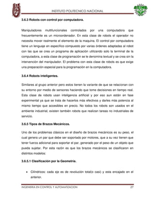 INSTITUTO POLITECNICO NACIONAL
INGENIERIA EN CONTROL Y AUTOMATIZACION 27
3.6.3 Robots con control por computadora.
Manipuladores multifuncionales controlados por una computadora que
frecuentemente es un microordenador. En esta clase de robots el operador no
necesita mover realmente el elemento de la maquina. El control por computadora
tiene un lenguaje en específico compuesto por varias órdenes adaptadas al robot
con las que se crea un programa de aplicación utilizando solo la terminal de la
computadora, a esta clase de programación se le denomina textual y se crea sin la
intervención del manipulador. El problema con esta clase de robots es que exige
una preparación especial para la programación en la computadora.
3.6.4 Robots inteligentes.
Similares al grupo anterior pero estos tienen la variante de que se relacionan con
su entorno por medio de sensores haciendo que tome decisiones en tiempo real.
Esta clase de robots usan inteligencia artificial y por eso aun están en fase
experimental ya que se trata de hacerlos más efectivos y darles más potencia al
mismo tiempo que accesibles en precio. No todos los robots son usados en el
ambiente industrial, existen también robots que realizan tareas no industriales de
servicio.
3.6.5 Tipos de Brazos Mecánicos.
Uno de los problemas clásicos en el diseño de brazos mecánicos es su peso, el
cual genera un par que debe ser soportado por motores, que a su vez tienen que
tener fuerza adicional para soportar el par, generado por el peso de un objeto que
pueda sujetar. Por esta razón es que los brazos mecánicos se clasificaron en
distintos modelos:
3.6.5.1 Clasificación por la Geometría.
Cilíndricos: cada eje es de revolución total(o casi) y esta encajado en el
anterior.
 