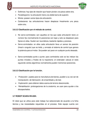 INSTITUTO POLITECNICO NACIONAL
INGENIERIA EN CONTROL Y AUTOMATIZACION 28
Esféricos: hay ejes de rotación que hacen pivotar una pieza sobre otra.
Paralelogramo: la articulación tiene una doble barra de sujeción.
Mixtos: poseen varios tipos de articulación.
Cartesianos: las articulaciones hacen desplazar linealmente una pieza
sobre otra.
3.6.5.2 Clasificación por el método de control.
No servo-controlados: son aquellos en los que cada articulación tiene un
número fijo (normalmente 2) posiciones con tope y solo se desplazan para
fijarse en ellas. Suelen ser neumáticos, bastante rápidos y precisos.
Servo-controlados: en ellos cada articulación lleva un sensor de posición
(lineal o angular) que es leído, y enviado al sistema de control que genera
la potencia para el motor. Se pueden así parar en cualquier punto deseado.
Servo-controlados punto a punto: para controlarlos solo se les indican los
puntos iníciales y finales de la trayectoria: el ordenador calcula el resto
siguiendo ciertos algoritmos normalmente pueden memorizar posiciones.
3.6.5.3 Clasificación por la función.
Producción: usados para la manufactura de bienes, pueden a su vez ser de
manipulación, de fabricación, de ensamblado y de test.
Exploración: para obtener datos acerca de terreno desconocido.
Rehabilitación: prolongaciones de la anatomía, se usan para ayudar a los
discapacitados.
3.7 ROBOT SCARA RH-6SH.
El robot que se utiliza para este trabajo fue seleccionado de acuerdo a la ficha
técnica y las necesidades requeridas en el proceso. Este equipo cuenta con
 