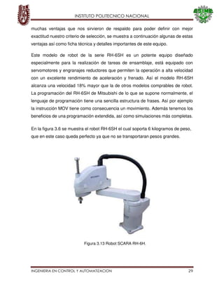 INSTITUTO POLITECNICO NACIONAL
INGENIERIA EN CONTROL Y AUTOMATIZACION 29
muchas ventajas que nos sirvieron de respaldo para poder definir con mejor
exactitud nuestro criterio de selección, se muestra a continuación algunas de estas
ventajas así como ficha técnica y detalles importantes de este equipo.
Este modelo de robot de la serie RH-6SH es un potente equipo diseñado
especialmente para la realización de tareas de ensamblaje, está equipado con
servomotores y engranajes reductores que permiten la operación a alta velocidad
con un excelente rendimiento de aceleración y frenado. Así el modelo RH-6SH
alcanza una velocidad 18% mayor que la de otros modelos comprables de robot.
La programación del RH-6SH de Mitsubishi de lo que se supone normalmente, el
lenguaje de programación tiene una sencilla estructura de frases. Así por ejemplo
la instrucción MOV tiene como consecuencia un movimiento. Además tenemos los
beneficios de una programación extendida, así como simulaciones más completas.
En la figura 3.6 se muestra el robot RH-6SH el cual soporta 6 kilogramos de peso,
que en este caso queda perfecto ya que no se transportaran pesos grandes.
Figura 3.13 Robot SCARA RH-6H.
 