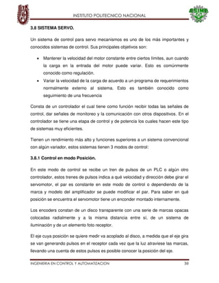 INSTITUTO POLITECNICO NACIONAL
INGENIERIA EN CONTROL Y AUTOMATIZACION 30
3.8 SISTEMA SERVO.
Un sistema de control para servo mecanismos es uno de los más importantes y
conocidos sistemas de control. Sus principales objetivos son:
Mantener la velocidad del motor constante entre ciertos límites, aun cuando
la carga en la entrada del motor puede variar. Esto es comúnmente
conocido como regulación.
Variar la velocidad de la carga de acuerdo a un programa de requerimientos
normalmente externo al sistema. Esto es también conocido como
seguimiento de una frecuencia
Consta de un controlador el cual tiene como función recibir todas las señales de
control, dar señales de monitoreo y la comunicación con otros dispositivos. En el
controlador se tiene una etapa de control y de potencia los cuales hacen este tipo
de sistemas muy eficientes.
Tienen un rendimiento más alto y funciones superiores a un sistema convencional
con algún variador, estos sistemas tienen 3 modos de control:
3.8.1 Control en modo Posición.
En este modo de control se recibe un tren de pulsos de un PLC o algún otro
controlador, estos trenes de pulsos indica a qué velocidad y dirección debe girar el
servomotor, el par es constante en este modo de control o dependiendo de la
marca y modelo del amplificador se puede modificar el par. Para saber en qué
posición se encuentra el servomotor tiene un enconder montado internamente.
Los encoders constan de un disco transparente con una serie de marcas opacas
colocadas radialmente y a la misma distancia entre sí, de un sistema de
iluminación y de un elemento foto receptor.
El eje cuya posición se quiere medir va acoplado al disco, a medida que el eje gira
se van generando pulsos en el receptor cada vez que la luz atraviese las marcas,
llevando una cuenta de estos pulsos es posible conocer la posición del eje.
 