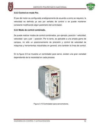INSTITUTO POLITECNICO NACIONAL
INGENIERIA EN CONTROL Y AUTOMATIZACION 32
3.8.3 Control en modo Par.
El par del motor es configurado analógicamente de acuerdo a como se requiera, la
velocidad es definida ya sea por señales de control o se puede mantener
constante modificando algún parámetro del controlador.
3.8.4 Modo de control combinado.
Se puede realizar modos de control combinados, por ejemplo, posición / velocidad,
velocidad / par y par / posición. Por lo tanto, es aplicable a una amplia gama de
campos, no sólo un posicionamiento de precisión y control de velocidad de
máquinas y herramientas industriales en general, sino también la línea de control.
En la figura 2.9 se muestra un controlador para servo, existen una gran variedad
dependiendo de la necesidad en cada proceso.
Figura 3.15 Controlador para servomotores.
 