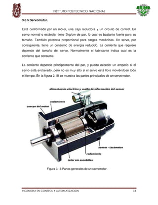 INSTITUTO POLITECNICO NACIONAL
INGENIERIA EN CONTROL Y AUTOMATIZACION 33
3.8.5 Servomotor.
Está conformado por un motor, una caja reductora y un circuito de control. Un
servo normal o estándar tiene 3kg/cm de par, lo cual es bastante fuerte para su
tamaño. También potencia proporcional para cargas mecánicas. Un servo, por
consiguiente, tiene un consumo de energía reducido. La corriente que requiere
depende del tamaño del servo. Normalmente el fabricante indica cual es la
corriente que consume.
La corriente depende principalmente del par, y puede exceder un amperio si el
servo está enclavado, pero no es muy alto si el servo está libre moviéndose todo
el tiempo. En la figura 2.10 se muestra las partes principales de un servomotor.
Figura 3.16 Partes generales de un servomotor.
 